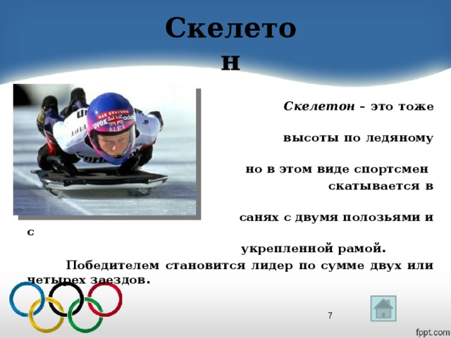 Скелетон   Скелетон  – это тоже спуск с  высоты по ледяному желобу,  но в этом виде спортсмен  скатывается в одиночестве, на  санях с двумя полозьями и с  укрепленной рамой.  Победителем становится лидер по сумме двух или четырех заездов.  