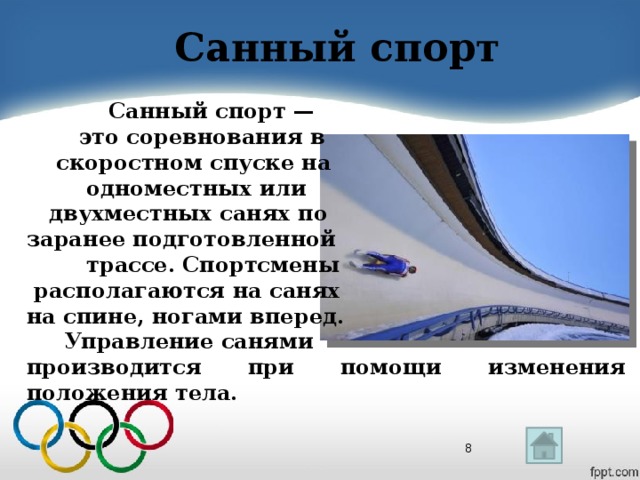 Санный спорт  Санный спорт —  это соревнования в  скоростном спуске на  одноместных или  двухместных санях по заранее подготовленной  трассе. Спортсмены  располагаются на санях на спине, ногами вперед.  Управление санями производится при помощи изменения положения тела.   