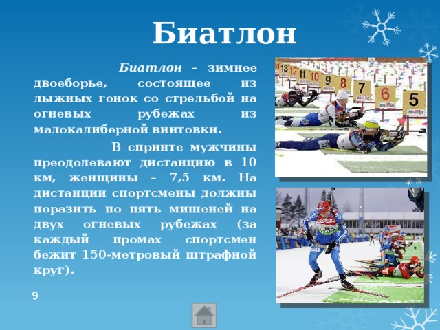 Биатлон   Биатлон – зимнее двоеборье, состоящее из лыжных гонок со стрельбой на огневых рубежах из малокалиберной винтовки.   В спринте мужчины преодолевают дистанцию в 10 км, женщины – 7,5 км. На дистанции спортсмены должны поразить по пять мишеней на двух огневых рубежах (за каждый промах спортсмен бежит 150-метровый штрафной круг).  