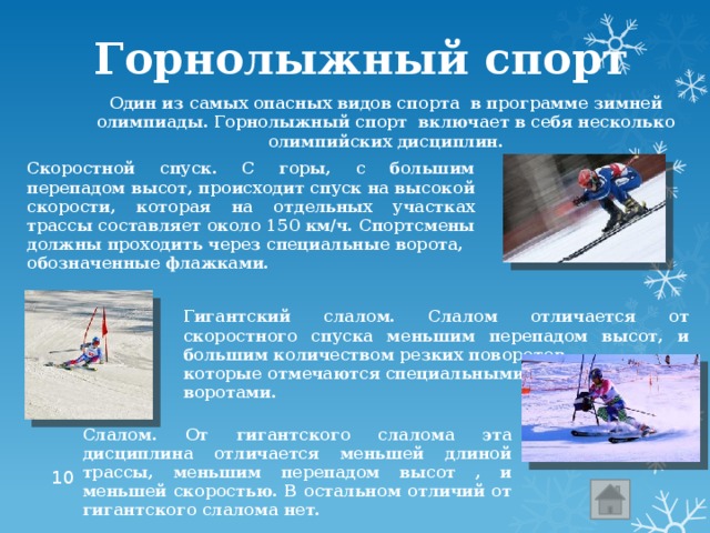Горнолыжный спорт Один из самых опасных видов спорта в программе зимней олимпиады. Горнолыжный спорт включает в себя несколько олимпийских дисциплин. Скоростной спуск. С горы, с большим перепадом высот, происходит спуск на высокой скорости, которая на отдельных участках трассы составляет около 150 км/ч. Спортсмены должны проходить через специальные ворота, обозначенные флажками. Гигантский слалом. Слалом отличается от скоростного спуска меньшим перепадом высот, и большим количеством резких поворотов, которые отмечаются специальными воротами. Слалом. От гигантского слалома эта дисциплина отличается меньшей длиной трассы, меньшим перепадом высот , и меньшей скоростью. В остальном отличий от гигантского слалома нет.  