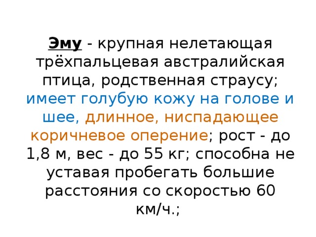 Эму - крупная нелетающая трёхпальцевая австралийская птица, родственная страусу; имеет голубую кожу на голове и шее, длинное, ниспадающее коричневое оперение ; рост - до 1,8 м, вес - до 55 кг; способна не уставая пробегать большие расстояния со скоростью 60 км/ч.;  