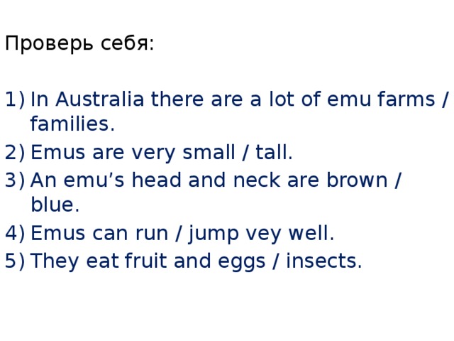 Проверь себя: In Australia there are a lot of emu farms / families. Emus are very small / tall. An emu’s head and neck are brown / blue. Emus can run / jump vey well. They eat fruit and eggs / insects. 