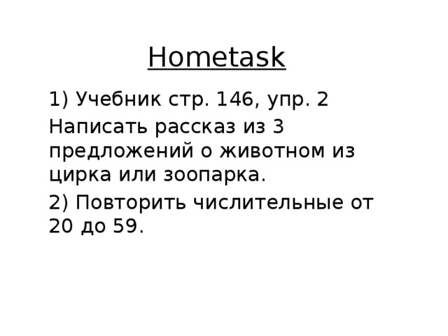 Hometask 1) Учебник стр. 146, упр. 2 Написать рассказ из 3 предложений о животном из цирка или зоопарка. 2) Повторить числительные от 20 до 59. 
