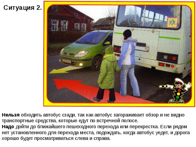 Ситуация 2.   Нельзя обходить автобус сзади, так как автобус загораживает обзор и не видно транспортные средства, которые едут по встречной полосе. Надо дойти до ближайшего пешеходного перехода или перекрестка. Если рядом нет установленного для перехода места, подождать, когда автобус уедет, и дорога хорошо будет просматриваться слева и справа. 
