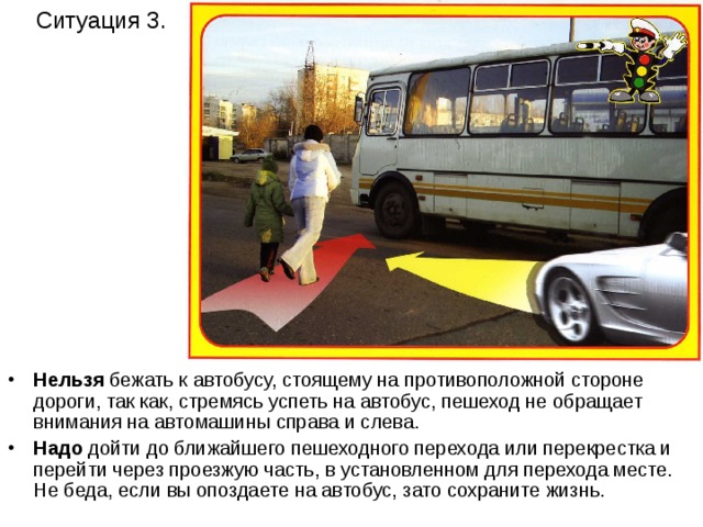 Ситуация 3. Нельзя бежать к автобусу, стоящему на противоположной стороне дороги, так как, стремясь успеть на автобус, пешеход не обращает внимания на автомашины справа и слева. Надо дойти до ближайшего пешеходного перехода или перекрестка и перейти через проезжую часть, в установленном для перехода месте. Не беда, если вы опоздаете на автобус, зато сохраните жизнь. 
