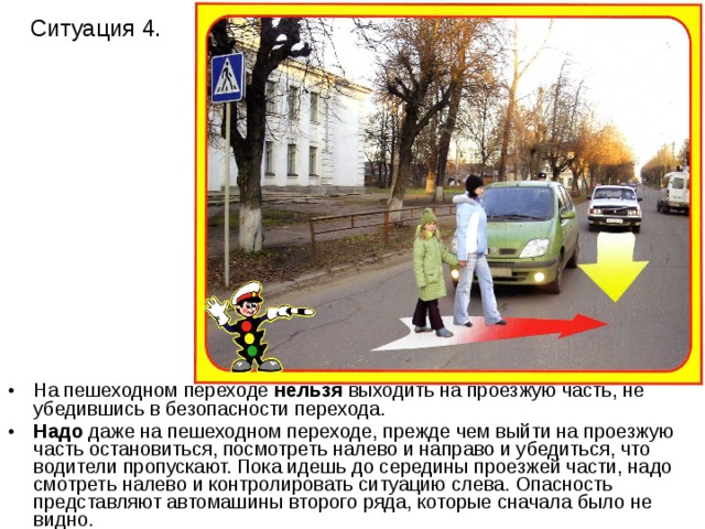 Ситуация 4. На пешеходном переходе нельзя выходить на проезжую часть, не убедившись в безопасности перехода. Надо даже на пешеходном переходе, прежде чем выйти на проезжую часть остановиться, посмотреть налево и направо и убедиться, что водители пропускают. Пока идешь до середины проезжей части, надо смотреть налево и контролировать ситуацию слева. Опасность представляют автомашины второго ряда, которые сначала было не видно. 