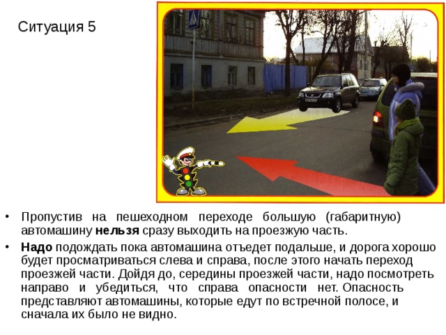 Ситуация 5 Пропустив на пешеходном переходе большую (габаритную) автомашину нельзя сразу выходить на проезжую часть. Надо подождать пока автомашина отъедет подальше, и дорога хорошо будет просматриваться слева и справа, после этого начать переход проезжей части. Дойдя до, середины проезжей части, надо посмотреть направо и убедиться, что справа опасности нет. Опасность представляют автомашины, которые едут по встречной полосе, и сначала их было не видно. 