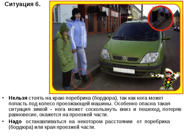 Ситуация 6.   Нельзя стоять на краю поребрика (бордюра), так как нога может попасть под колесо проезжающей машины. Особенно опасна такая ситуация зимой - нога может соскользнуть вниз и пешеход, потеряв равновесие, окажется на проезжей части. Надо останавливаться на некотором расстоянии от поребрика (бордюра) или края проезжей части. 