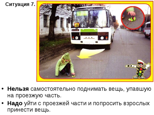 Ситуация 7.   Нельзя самостоятельно поднимать вещь, упавшую на проезжую часть. Надо уйти с проезжей части и попросить взрослых принести вещь. 