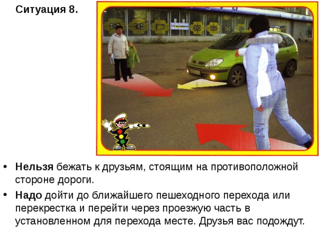 Ситуация 8.   Нельзя бежать к друзьям, стоящим на противоположной стороне дороги. Надо дойти до ближайшего пешеходного перехода или перекрестка и перейти через проезжую часть в установленном для перехода месте. Друзья вас подождут. 