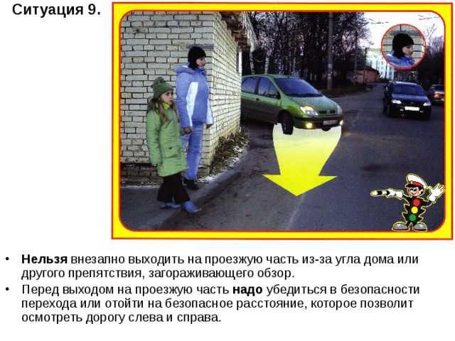 Ситуация 9.  Нельзя внезапно выходить на проезжую часть из-за угла дома или другого препятствия, загораживающего обзор. Перед выходом на проезжую часть надо убедиться в безопасности перехода или отойти на безопасное расстояние, которое позволит осмотреть дорогу слева и справа. 