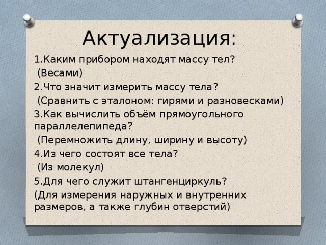 Актуализация: 1.Каким прибором находят массу тел?  (Весами) 2.Что значит измерить массу тела?  (Сравнить с эталоном: гирями и разновесками) 3.Как вычислить объём прямоугольного параллелепипеда?  (Перемножить длину, ширину и высоту) 4.Из чего состоят все тела?  (Из молекул) 5.Для чего служит штангенциркуль? (Для измерения наружных и внутренних размеров, а также глубин отверстий) 