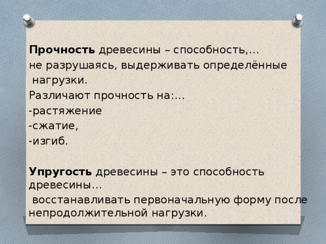 Прочность древесины – способность,… не разрушаясь, выдерживать определённые  нагрузки. Различают прочность на:… -растяжение -сжатие, -изгиб. Упругость древесины – это способность древесины…  восстанавливать первоначальную форму после непродолжительной нагрузки. 