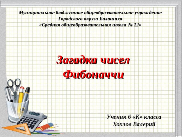Муниципальное бюджетное общеобразовательное учреждение Городского округа Балашиха «Средняя общеобразовательная школа № 12» Загадка чисел  Фибоначчи Ученик 6 «К» класса Хохлов Валерий  