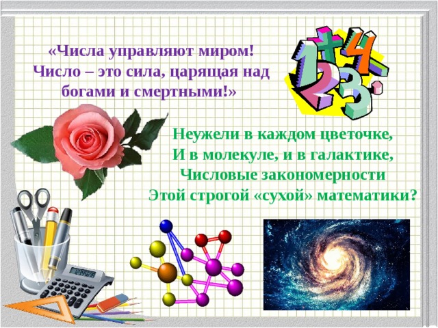  «Числа управляют миром! Число – это сила, царящая над богами и смертными!» Неужели в каждом цветочке, И в молекуле, и в галактике, Числовые закономерности Этой строгой «сухой» математики? 