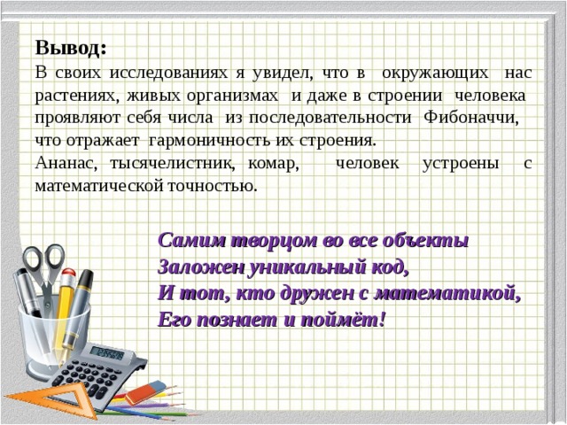 Вывод: В своих исследованиях я увидел, что в окружающих нас растениях, живых организмах и даже в строении человека проявляют себя числа из последовательности Фибоначчи, что отражает гармоничность их строения. Ананас, тысячелистник, комар, человек устроены с математической точностью. Самим творцом во все объекты Заложен уникальный код, И тот, кто дружен с математикой, Его познает и поймёт! 