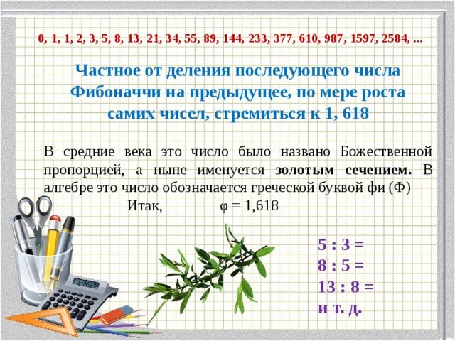  0, 1, 1, 2, 3, 5, 8, 13, 21, 34, 55, 89, 144, 233, 377, 610, 987, 1597, 2584, ... Частное от деления последующего числа Фибоначчи на предыдущее, по мере роста самих чисел, стремиться к 1, 618 В средние века это число было названо Божественной пропорцией, а ныне именуется золотым сечением. В алгебре это число обозначается греческой буквой фи (Ф)  Итак, φ = 1,618 5 : 3 = 8 : 5 = 13 : 8 = и т. д. 