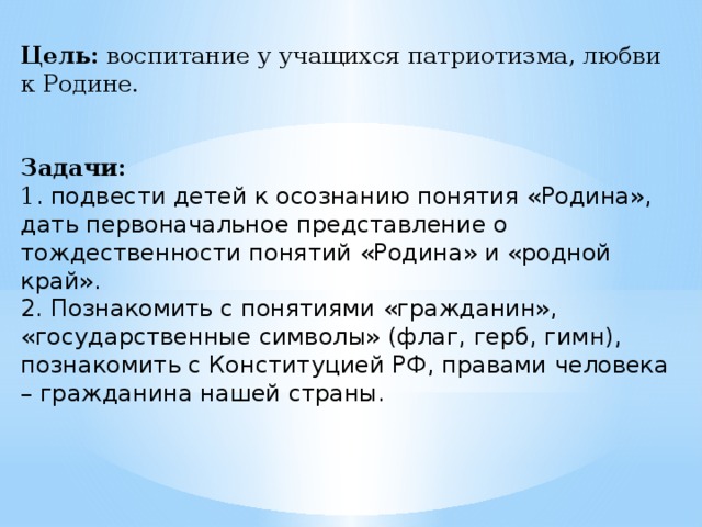 Цель:  воспитание у учащихся патриотизма, любви к Родине.    Задачи: 1 . подвести детей к осознанию понятия «Родина», дать первоначальное представление о тождественности понятий «Родина» и «родной край». 2. Познакомить с понятиями «гражданин», «государственные символы» (флаг, герб, гимн), познакомить с Конституцией РФ, правами человека – гражданина нашей страны. 