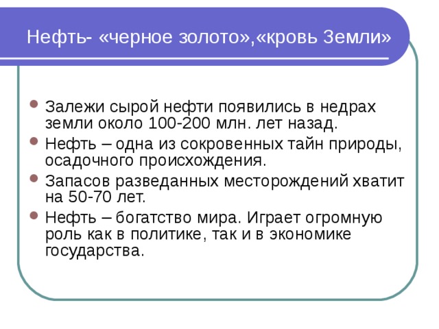 Нефть- «черное золото»,«кровь Земли» Залежи сырой нефти появились в недрах земли около 100-200 млн. лет назад. Нефть – одна из сокровенных тайн природы, осадочного происхождения. Запасов разведанных месторождений хватит на 50-70 лет. Нефть – богатство мира. Играет огромную роль как в политике, так и в экономике государства. 