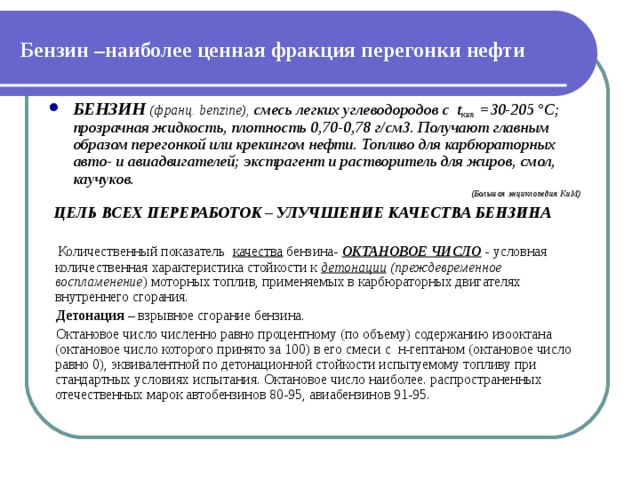 Бензин –наиболее ценная фракция перегонки нефти БЕНЗИН  (франц. benzine), смесь легких углеводородов с t кип =30-205 °C; прозрачная жидкость, плотность 0,70-0,78 г/см3. Получают главным образом перегонкой или крекингом нефти. Топливо для карбюраторных авто- и авиадвигателей; экстрагент и растворитель для жиров, смол, каучуков. (Большая энциклопедия КиМ)  ЦЕЛЬ ВСЕХ ПЕРЕРАБОТОК – УЛУЧШЕНИЕ КАЧЕСТВА БЕНЗИНА  Количественный показатель качества бензина- ОКТАНОВОЕ ЧИСЛО - условная количественная характеристика стойкости к детонации  (преждевременное воспламенение ) моторных топлив, применяемых в карбюраторных двигателях внутреннего сгорания.   Детонация – взрывное сгорание бензина.  Октановое число численно равно процентному (по объему) содержанию изооктана (октановое число которого принято за 100) в его смеси с н-гептаном (октановое число равно 0), эквивалентной по детонационной стойкости испытуемому топливу при стандартных условиях испытания. Октановое число наиболее. распространенных отечественных марок автобензинов 80-95, авиабензинов 91-95. 
