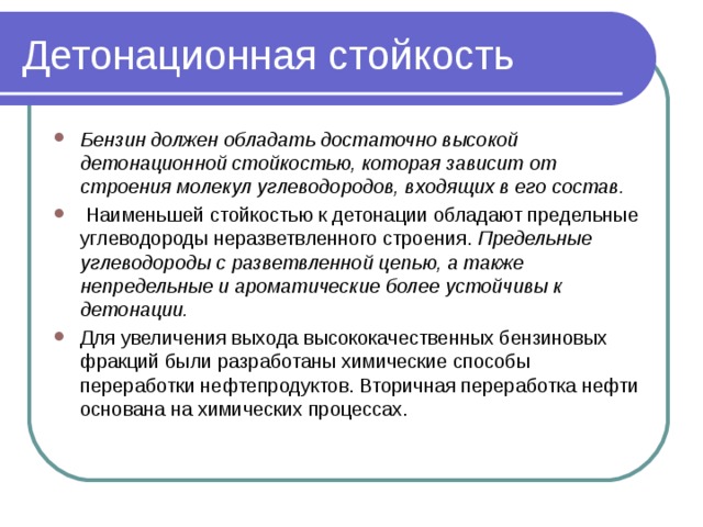 Детонационная стойкость Бензин должен обладать достаточно высокой детонационной стойкостью, которая зависит от строения молекул углеводородов, входящих в его состав.  Наименьшей стойкостью к детонации обладают предельные углеводороды неразветвленного строения. Предельные углеводороды с разветвленной цепью, а также непредельные и ароматические более устойчивы к детонации. Для увеличения выхода высококачественных бензиновых фракций были разработаны химические способы переработки нефтепродуктов. Вторичная переработка нефти основана на химических процессах.  