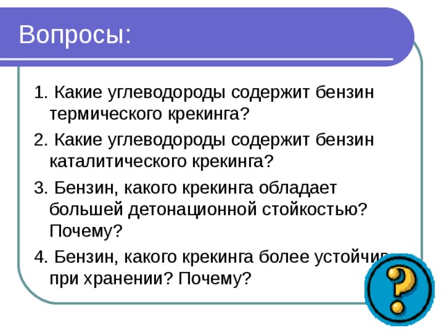 Вопросы: 1. Какие углеводороды содержит бензин термического крекинга? 2. Какие углеводороды содержит бензин каталитического крекинга? 3. Бензин, какого крекинга обладает большей детонационной стойкостью? Почему? 4. Бензин, какого крекинга более устойчив при хранении? Почему? 