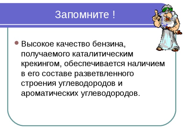 Запомните ! Высокое качество бензина, получаемого каталитическим крекингом, обеспечивается наличием в его составе разветвленного строения углеводородов и ароматических углеводородов.  