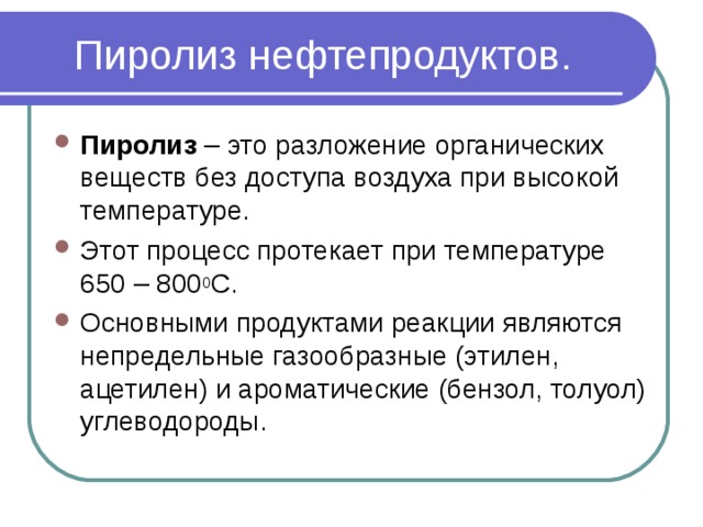 Пиролиз нефтепродуктов. Пиролиз – это разложение органических веществ без доступа воздуха при высокой температуре. Этот процесс протекает при температуре 650 – 800 0 С. Основными продуктами реакции являются непредельные газообразные (этилен, ацетилен) и ароматические (бензол, толуол) углеводороды.  