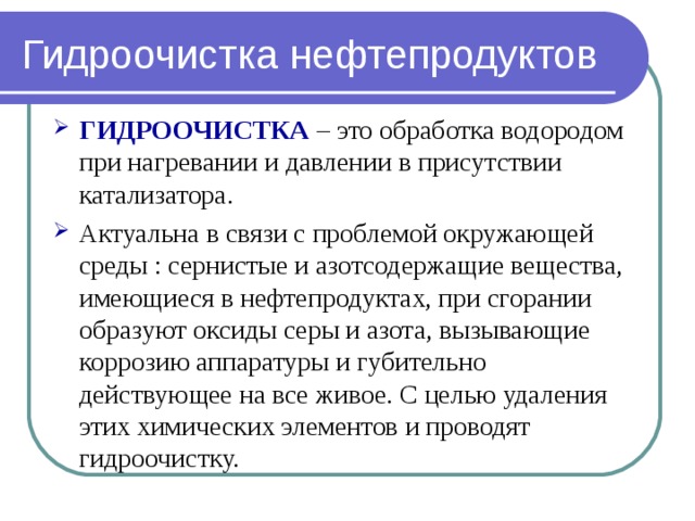 Гидроочистка нефтепродуктов ГИДРООЧИСТКА – это обработка водородом при нагревании и давлении в присутствии катализатора. Актуальна в связи с проблемой окружающей среды : сернистые и азотсодержащие вещества, имеющиеся в нефтепродуктах, при сгорании образуют оксиды серы и азота, вызывающие коррозию аппаратуры и губительно действующее на все живое. С целью удаления этих химических элементов и проводят гидроочистку. 