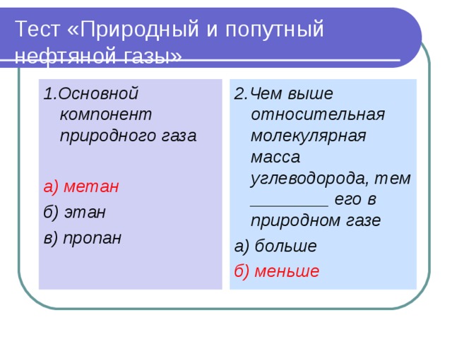 Тест «Природный и попутный нефтяной газы» 1.Основной компонент природного газа а) метан б) этан в) пропан   2.Чем выше относительная молекулярная масса углеводорода, тем ________ его в природном газе а) больше б) меньше   
