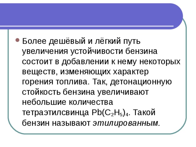 Более дешёвый и лёгкий путь увеличения устойчивости бензина состоит в добавлении к нему некоторых веществ, изменяющих характер горения топлива. Так, детонационную стойкость бензина увеличивают небольшие количества тетраэтилсвинца Pb(C 2 H 5 ) 4 . Такой бензин называют  этилированным.     