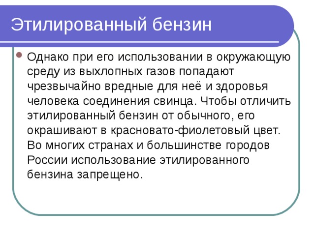 Этилированный бензин Однако при его использовании в окружающую среду из выхлопных газов попадают чрезвычайно вредные для неё и здоровья человека соединения свинца. Чтобы отличить этилированный бензин от обычного, его окрашивают в красновато-фиолетовый цвет.  Во многих странах и большинстве городов России использование этилированного бензина запрещено.  