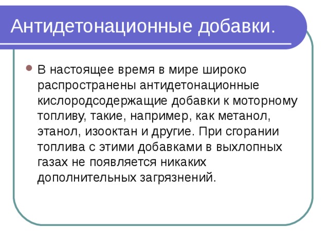 Антидетонационные добавки. В настоящее время в мире широко распространены антидетонационные кислородсодержащие добавки к моторному топливу, такие, например, как метанол,  этанол, изооктан и другие. При сгорании топлива с этими добавками в выхлопных газах не появляется никаких дополнительных загрязнений.   