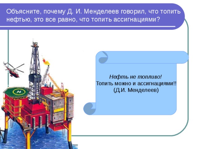 Объясните, почему Д. И. Менделеев говорил, что топить нефтью, это все равно, что топить ассигнациями? Нефть не топливо! Топить можно и ассигнациями!! (Д.И. Менделеев) Нефть – это не только основа топливно - энергетического комплекса. В каждой капле нефти содержится более 900 различных химических соединений, более половины химических элементов Периодической системы Д.И. Менделеева.  