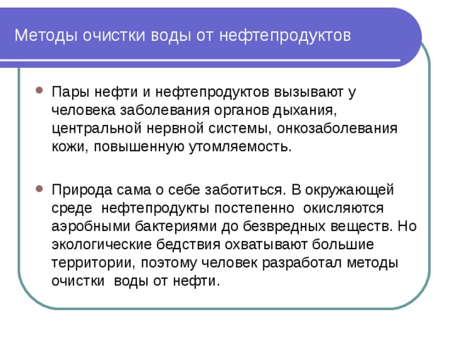 Методы очистки воды от нефтепродуктов Пары нефти и нефтепродуктов вызывают у человека заболевания органов дыхания, центральной нервной системы, онкозаболевания кожи, повышенную утомляемость. Природа сама о себе заботиться. В окружающей среде нефтепродукты постепенно окисляются аэробными бактериями до безвредных веществ. Но экологические бедствия охватывают большие территории, поэтому человек разработал методы очистки воды от нефти. 