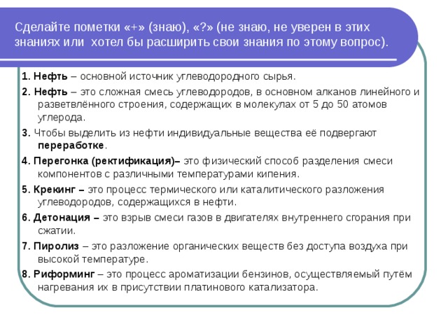 Сделайте пометки «+» (знаю), «?» (не знаю, не уверен в этих знаниях или  хотел бы расширить свои знания по этому вопрос). 1. Нефть – основной источник углеводородного сырья. 2.   Нефть  – это сложная смесь углеводородов, в основном алканов линейного и разветвлённого строения, содержащих в молекулах от 5 до 50 атомов углерода. 3.  Чтобы выделить из нефти индивидуальные вещества её подвергают переработке . 4. Перегонка (ректификация)–  это физический способ разделения смеси компонентов с различными температурами кипения. 5. Крекинг –  это процесс термического или каталитического разложения  углеводородов, содержащихся в нефти. 6. Детонация –  это взрыв смеси газов в двигателях внутреннего сгорания при сжатии. 7. Пиролиз – это разложение органических веществ без доступа воздуха при высокой температуре. 8. Риформинг – это процесс ароматизации бензинов, осуществляемый путём нагревания их в присутствии платинового катализатора. 