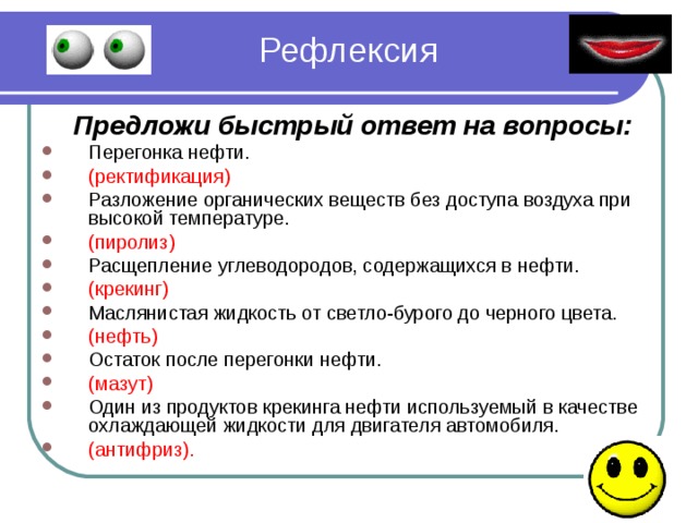 Рефлексия  Предложи быстрый ответ на вопросы: Перегонка нефти. (ректификация) Разложение органических веществ без доступа воздуха при высокой температуре. (пиролиз) Расщепление углеводородов, содержащихся в нефти. (крекинг) Маслянистая жидкость от светло-бурого до черного цвета. (нефть) Остаток после перегонки нефти. (мазут) Один из продуктов крекинга нефти используемый в качестве охлаждающей жидкости для двигателя автомобиля. (антифриз).  