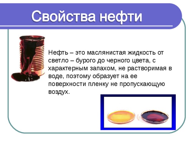 Нефть – это маслянистая жидкость от светло – бурого до черного цвета, с характерным запахом, не растворимая в воде, поэтому образует на ее поверхности пленку не пропускающую воздух. 