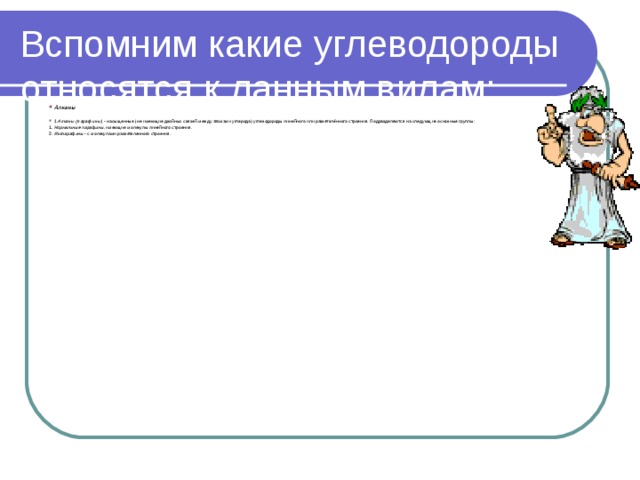Вспомним какие углеводороды относятся к данным видам: Алканы  1.Алканы (парафины)   - насыщенные (не имеющие двойных связей между атомами углерода) углеводороды линейного или разветвлённого строения. Подразделяются на следующие основные группы:  1. Нормальные парафины, имеющие молекулы линейного строения. 2. Изопарафины - с молекулами разветвленного строения. 