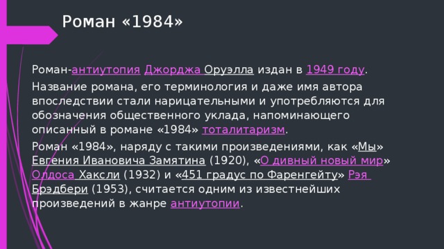 Роман «1984» Роман- антиутопия   Джорджа Оруэлла издан в  1949 году . Название романа, его терминология и даже имя автора впоследствии стали нарицательными и употребляются для обозначения общественного уклада, напоминающего описанный в романе «1984»  тоталитаризм . Роман «1984», наряду с такими произведениями, как « Мы »  Евгения Ивановича Замятина  (1920), « О дивный новый мир »  Олдоса Хаксли  (1932) и « 451 градус по Фаренгейту »  Рэя  Брэдбери  (1953), считается одним из известнейших произведений в жанре  антиутопии . 