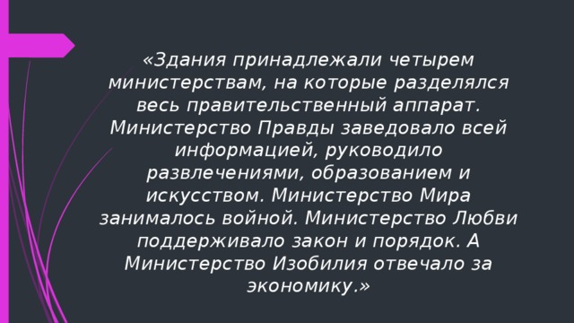 «Здания принадлежали четырем министерствам, на которые разделялся весь правительственный аппарат. Министерство Правды заведовало всей информацией, руководило развлечениями, образованием и искусством. Министерство Мира занималось войной. Министерство Любви поддерживало закон и порядок. А Министерство Изобилия отвечало за экономику.» 