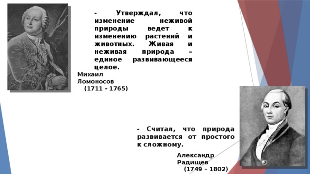 - Утверждал, что изменение неживой природы ведет к изменению растений и животных. Живая и неживая природа – единое развивающееся целое. Михаил Ломоносов (1711 - 1765) - Считал, что природа развивается от простого к сложному. Александр Радищев (1749 – 1802) 