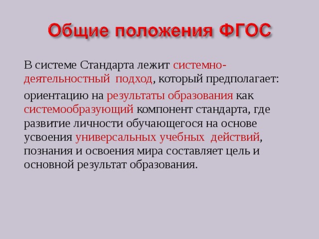 В системе Стандарта лежит системно-деятельностный подход , который предполагает: ориентацию на результаты образования как системообразующий компонент стандарта, где развитие личности обучающегося на основе усвоения универсальных учебных действий , познания и освоения мира составляет цель и основной результат образования. 