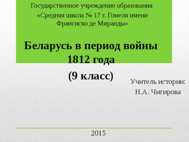 Государственное учреждение образования «Средняя школа № 17 г. Гомеля имени Франсиско де Миранды» Беларусь в период войны 1812 года (9 класс) Учитель истории: Н.А. Чигирова 2015 