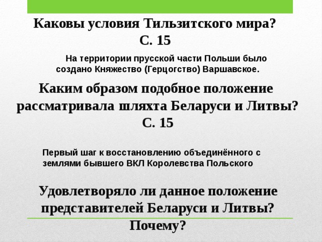 Каковы условия Тильзитского мира? С. 15  На территории прусской части Польши было создано Княжество (Герцогство) Варшавское. Каким образом подобное положение рассматривала шляхта Беларуси и Литвы? С. 15 Первый шаг к восстановлению объединённого с землями бывшего ВКЛ Королевства Польского Удовлетворяло ли данное положение представителей Беларуси и Литвы? Почему? 