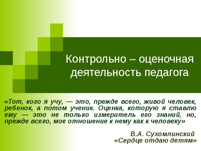 Контрольно – оценочная деятельность педагога «Тот, кого я учу, — это, прежде всего, живой человек, ребенок, а потом ученик. Оценка, которую я ставлю ему — это не только измеритель его знаний, но, прежде всего, мое отношение к нему как к человеку»  В.А. Сухомлинский «Сердце отдаю детям»   