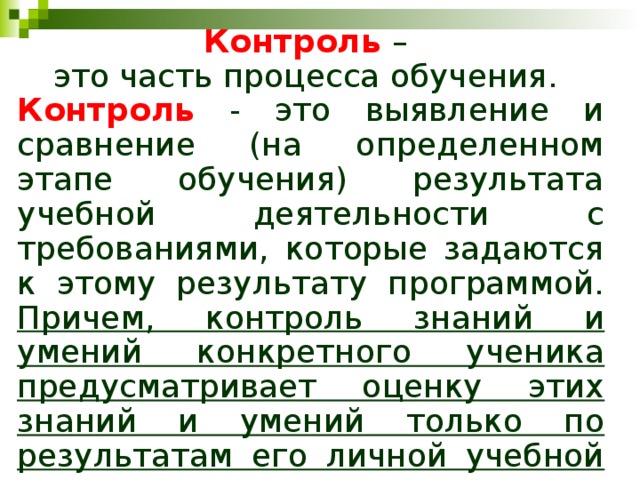 Контроль  – это часть процесса обучения. Контроль  - это выявление и сравнение (на определенном этапе обучения) результата учебной деятельности с требованиями, которые задаются к этому результату программой. Причем, контроль знаний и умений конкретного ученика предусматривает оценку этих знаний и умений только по результатам его личной учебной деятельности. 