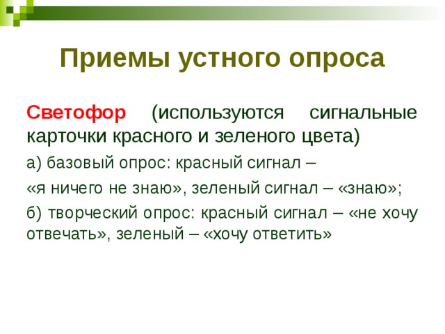Приемы устного опроса Светофор (используются сигнальные карточки красного и зеленого цвета) а) базовый опрос: красный сигнал – «я ничего не знаю», зеленый сигнал – «знаю»; б) творческий опрос: красный сигнал – «не хочу отвечать», зеленый – «хочу ответить» 