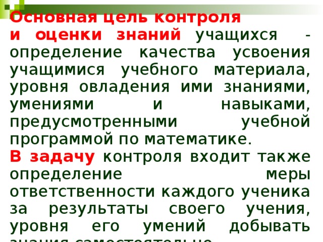 Основная цель контроля и оценки знаний учащихся - определение качества усвоения учащимися учебного материала, уровня овладения ими знаниями, умениями и навыками, предусмотренными учебной программой по математике. В задачу  контроля входит также определение меры ответственности каждого ученика за результаты своего учения, уровня его умений добывать знания самостоятельно. 