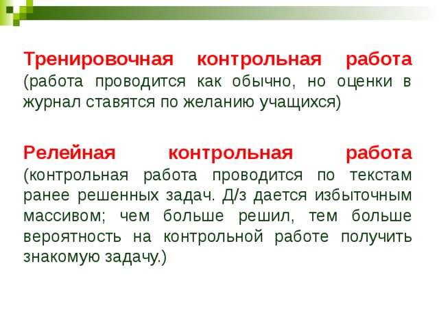 Тренировочная контрольная работа (работа проводится как обычно, но оценки в журнал ставятся по желанию учащихся) Релейная контрольная работа (контрольная работа проводится по текстам ранее решенных задач. Д/з дается избыточным массивом; чем больше решил, тем больше вероятность на контрольной работе получить знакомую задачу.) 